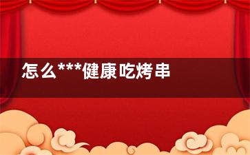 怎么***健康吃烤串 ***健康吃烤串方法(怎么吃才***)